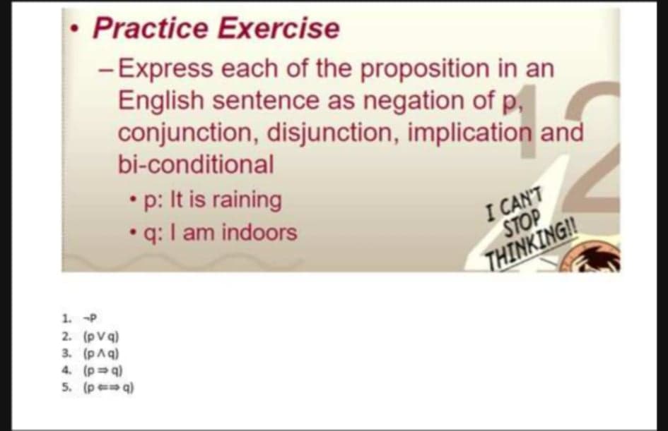 • Practice Exercise
-Express each of the proposition in an
English sentence as negation of p,
conjunction, disjunction, implication and
bi-conditional
•p: It is raining
q: I am indoors
I CAN'T
STOP
THINKINGI!
1. P
2. (pV q)
3. (pAq)
4. (p q)
5. (p q)
