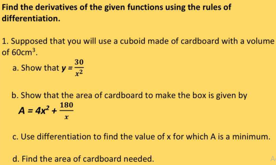 Find the derivatives of the given functions using the rules of
differentiation.
1. Supposed that you will use a cuboid made of cardboard with a volume
of 60cm³.
a. Show that y=-
30
x2
b. Show that the area of cardboard to make the box is given by
180
A = 4x² +
x
c. Use differentiation to find the value of x for which A is a minimum.
d. Find the area of cardboard needed.
A
