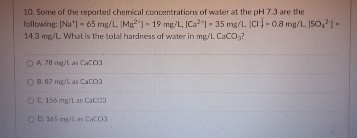 10. Some of the reported chemical concentrations of water at the pH 7.3 are the
35 mg/L, [CI= 0.8 mg/L, [SO42]
following: [Na*] = 65 mg/L, [Mg²*] = 19 mg/L, [Ca2*]
14.3 mg/L. What is the total hardness of water in mg/L CACO3?
%3D
%3D
%3D
OA. 78 mg/L as CaCO3
O B. 87 mg/L as CACO3
OC. 156 mg/L as CACO3
OD. 165 mg/L as CaCO3
