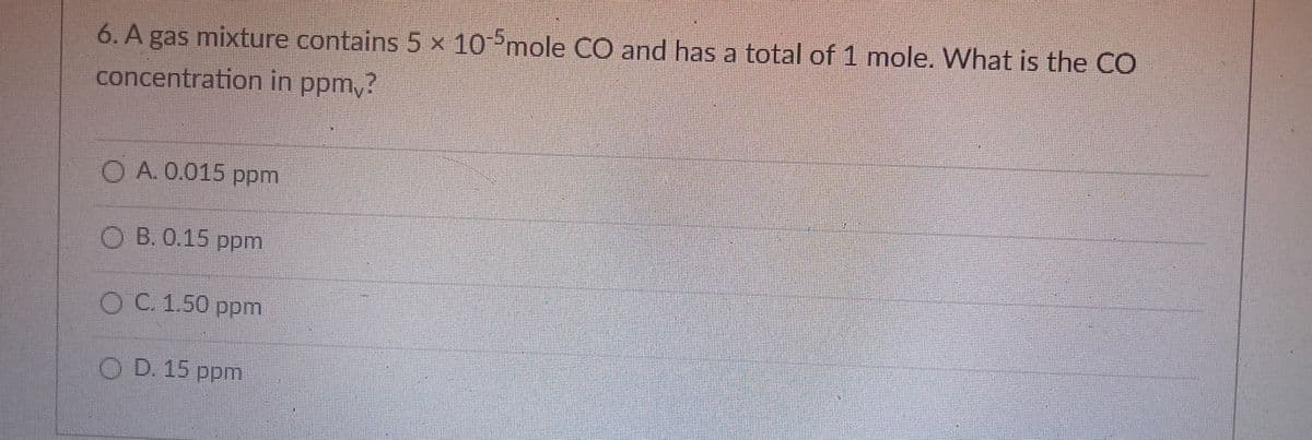 6. A gas mixture contains 5 x 10°mole CO and has a total of 1 mole. What is the CO
concentration in ppm,?
O A. 0.015 ppm
O B. 0.15 ppm
O C. 1.50 ppm
O D. 15 ppm
