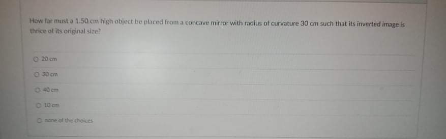 How far must a 1.50 cm high object be placed from a concave mirror with radius of curvature 30 cm such that its inverted image is
thrice of its original size?
O 20 cm
O 30 cm
O 40 cm
O 10 cm
O none of the choices
