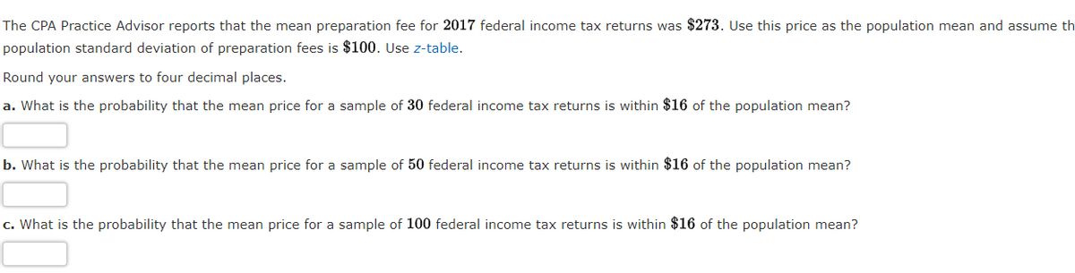 The CPA Practice Advisor reports that the mean preparation fee for 2017 federal income tax returns was $273. Use this price as the population mean and assume th
population standard deviation of preparation fees is $100. Use z-table.
Round your answers to four decimal places.
a. What is the probability that the mean price for a sample of 30 federal income tax returns is within $16 of the population mean?
b. What is the probability that the mean price for a sample of 50 federal income tax returns is within $16 of the population mean?
c. What is the probability that the mean price for a sample of 100 federal income tax returns is within $16 of the population mean?
