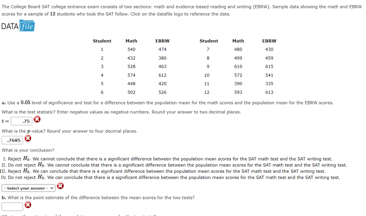 The College Board SAT college entrance exam consists of two sections: math and evidence-based reading and writing (EBRW). Sample data showing the math and EBRW
scores for a sample of 12 students who took the SAT follow. Click on the datafile logo to reference the data.
DATA file
Student
Math
EBRW
Student
Math
EBRW
1
540
474
480
430
2
432
380
8
499
459
3
528
463
9
610
615
4
574
612
10
572
541
5
448
420
11
390
335
6
502
526
12
593
613
a. Use a 0.05 level of significance and test for a difference between the population mean for the math scores and the population mean for the EBRW scores.
What is the test statistic? Enter negative values as negative numbers. Round your answer to two decimal places.
t =
.75
What is the p-value? Round your answer to four decimal places.
7685
What is your conclusion?
I. Reject Ho. We cannot conclude that there is a significant difference between the population mean scores for the SAT math test and the SAT writing test.
II. Do not reject Ho. We cannot conclude that there is a significant difference between the population mean scores for the SAT math test and the SAT writing test.
III. Reject Ho. We can conclude that there is a significant difference between the population mean scores for the SAT math test and the SAT writing test.
IV. Do not reject Ho. We can conclude that there is a significant difference between the population mean scores for the SAT math test and the SAT writing test.
Select your answer -
b. What is the point estimate of the difference between the mean scores for the two tests?
