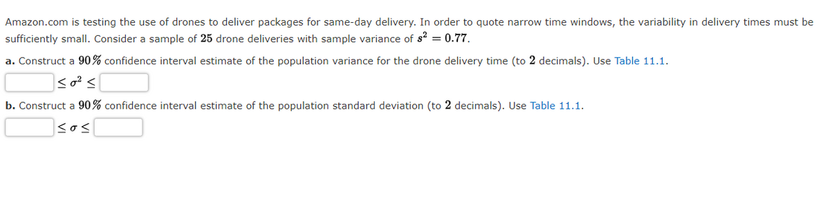 Amazon.com is testing the use of drones to deliver packages for same-day delivery. In order to quote narrow time windows, the variability in delivery times must be
sufficiently small. Consider a sample of 25 drone deliveries with sample variance of s? = 0.77.
a. Construct a 90% confidence interval estimate of the population variance for the drone delivery time (to 2 decimals). Use Table 11.1.
b. Construct a 90% confidence interval estimate of the population standard deviation (to 2 decimals). Use Table 11.1.
sos
