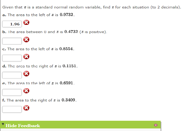 Given that z is a standard normal random variable, find z for each situation (to 2 decimals).
a. The area to the left of z is 0.9732.
1.96
b. The area between 0 and z is 0.4732 (z is posıtive).
c. The area to the left of z is 0.8554.
d. The arca to the right of z is 0.1151.
e. The area to the left of z is 0.6591.
f. The area to the right of z is 0.3409.
Hide Feedback
