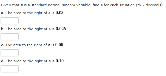 Given that z is a standard normal random variable, find z for each situation (to 2 decimals).
a. The area to the right of z is 0.03.
b. The area to the right of z is 0.025.
c. The area to the right of z is 0.05.
d. The area to the right of z is 0.10.
