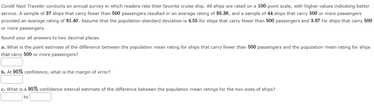 Condé Nast Traveler conducts an annual survey in which readers rate their favorite cruise ship. All ships are rated on a 100-point scale, with higher values indicating better
service. A sample of 37 ships that carry fewer than 500 passengers resulted in an average rating of 85.36, and a sample of 44 ships that carry 500 or more passengers
provided an average rating of 81.40. Assume that the population standard deviation is 4.55 for ships that carry fewer than 500 passengers and 3.97 for ships that carry 500
or more passengers.
Round your all answers to two decimal places.
a. What is the point estimate of the difference between the population mean rating for ships that carry fewer than 500 passengers and the population mean rating for ships
that carry 500 or more passengers?
b. At 95% confidence, what is the margin of error?
c. What is a 95% confidence interval estimate of the difference between the population mean ratings for the two sizes of ships?
to
