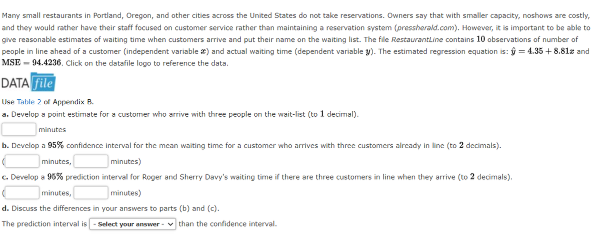 Many small restaurants in Portland, Oregon, and other cities across the United States do not take reservations. Owners say that with smaller capacity, noshows are costly,
and they would rather have their staff focused on customer service rather than maintaining a reservation system (pressherald.com). However, it is important to be able to
give reasonable estimates of waiting time when customers arrive and put their name on the waiting list. The file RestaurantLine contains 10 observations of number of
people in line ahead of a customer (independent variable x) and actual waiting time (dependent variable y). The estimated regression equation is: ŷ = 4.35 + 8.81x and
MSE = 94.4236. Click on the datafile logo to reference the data.
DATA file
Use Table 2 of Appendix B.
a. Develop a point estimate for a customer who arrive with three people on the wait-list (to 1 decimal).
minutes
b. Develop a 95% confidence interval for the mean waiting time for a customer who arrives with three customers already in line (to 2 decimals).
minutes,
minutes)
c. Develop a 95% prediction interval for Roger and Sherry Davy's waiting time if there are three customers in line when they arrive (to 2 decimals).
minutes,
minutes)
d. Discuss the differences in your answers to parts (b) and (c).
The prediction interval is
Select your answer -
v than the confidence interval.
