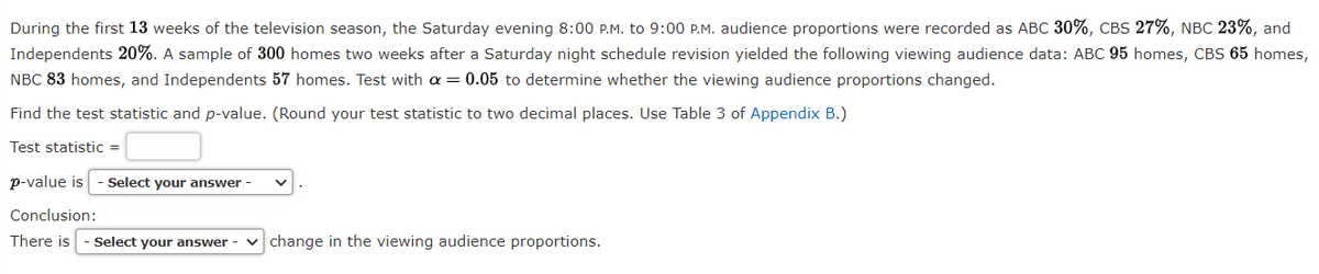 During the first 13 weeks of the television season, the Saturday evening 8:00 P.M. to 9:00 P.M. audience proportions were recorded as ABC 30%, CBS 27%, NBC 23%, and
Independents 20%. A sample of 300 homes two weeks after a Saturday night schedule revision yielded the following viewing audience data: ABC 95 homes, CBS 65 homes,
NBC 83 homes, and Independents 57 homes. Test with a = 0.05 to determine whether the viewing audience proportions changed.
Find the test statistic and p-value. (Round your test statistic to two decimal places. Use Table 3 of Appendix B.)
Test statistic =
p-value is
Select your answer -
Conclusion:
There is
Select your answer -
v change in the viewing audience proportions.
