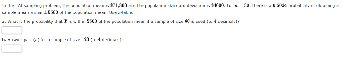 In the EAI sampling problem, the population mean is $71,800 and the population standard deviation is $4000. For n = 30, there is a 0.5064 probability of obtaining a
sample mean within +$500 of the population mean. Use z-table.
a. What is the probability that T is within $500 of the population mean if a sample of size 60 is used (to 4 decimals)?
b. Answer part (a) for a sample of size 120 (to 4 decimals).
