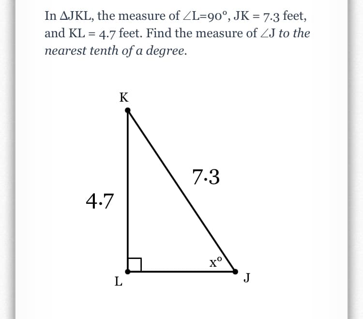 In AJKL, the measure of ZL=90°, JK = 7.3 feet,
and KL = 4.7 feet. Find the measure of ZJ to the
nearest tenth of a degree.
K
7.3
4.7
X°
L
J
