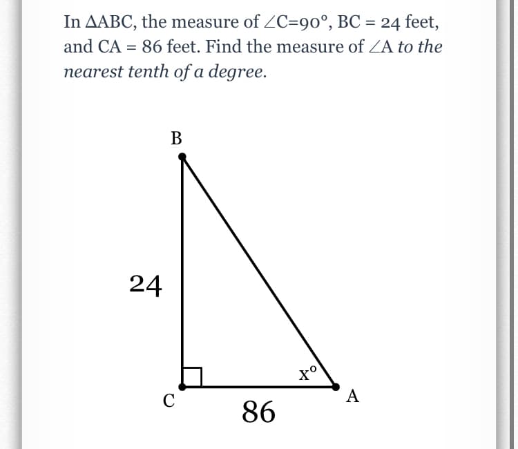 In AABC, the measure of ZC=90°, BC = 24 feet,
and CA = 86 feet. Find the measure of ZA to the
nearest tenth of a degree.
В
24
C
A
86
