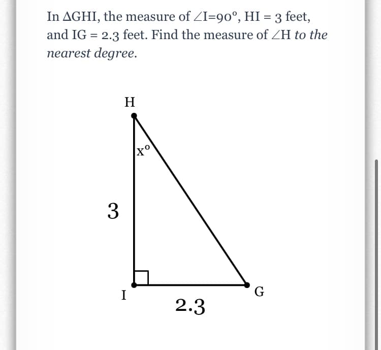 In AGHI, the measure of ZI=90°, HI = 3 feet,
and IG = 2.3 feet. Find the measure of ZH to the
%3D
nearest degree.
H
3
I
2.3
