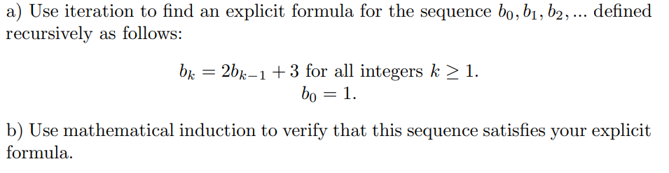 a) Use iteration to find an explicit formula for the sequence bo, b1, b2, ... defined
recursively as follows:
bk = 2bk-1+3 for all integers k > 1.
bo = 1.
b) Use mathematical induction to verify that this sequence satisfies your explicit
formula.
