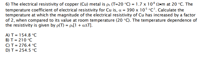 6) The electrical resistivity of copper (Cu) metal is po (T=20 °C) = 1.7 x 10* N•m at 20 °C. The
temperature coefficient of electrical resistivity for Cu is, a = 390 x 10$ °C'. Calculate the
temperature at which the magnitude of the electrical resistivity of Cu has increased by a factor
of 2, when compared to its value at room temperature (20 °C). The temperature dependence of
the resistivity is given by p(T) = po[1 + aAT].
A) Т - 154.8 °C
В) т - 210 °С
C) T= 276.4 °C
D) T - 254.5 °C

