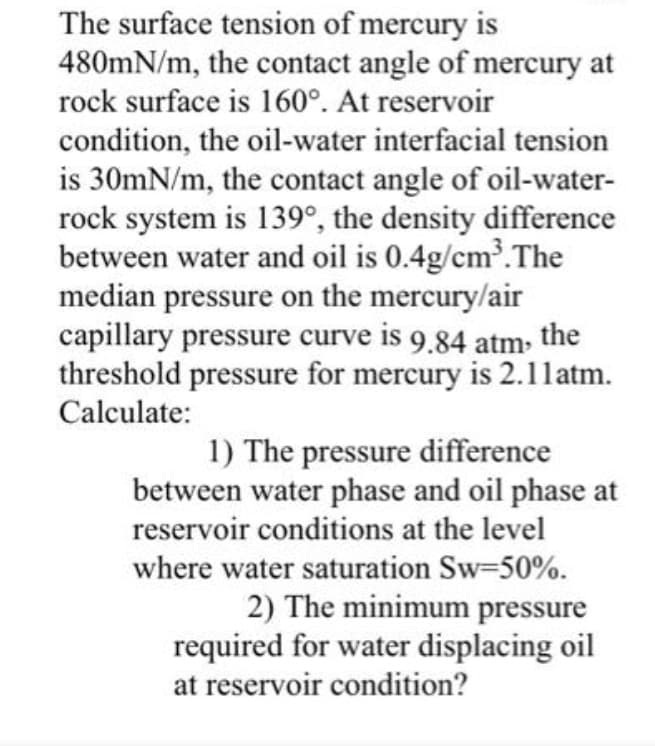 The surface tension of mercury is
480mN/m, the contact angle of mercury at
rock surface is 160°. At reservoir
condition, the oil-water interfacial tension
is 30mN/m, the contact angle of oil-water-
rock system is 139°, the density difference
between water and oil is 0.4g/cm'.The
median pressure on the mercury/air
capillary pressure curve is 9.84 atm the
threshold pressure for mercury is 2.1l1atm.
Calculate:
1) The pressure difference
between water phase and oil phase at
reservoir conditions at the level
where water saturation Sw-50%.
2) The minimum pressure
required for water displacing oil
at reservoir condition?
