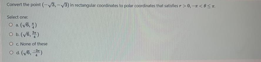 Convert the point (-V3,-V3) in rectangular coordinates to polar coordinates that satisfies r> 0,-n<0< T.
Select one:
O a. (V6, )
O b.(V6, )
O c. None of these
O d. (V6,)
