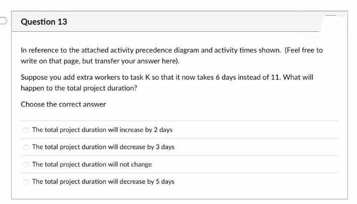 Question 13
In reference to the attached activity precedence diagram and activity times shown. (Feel free to
write on that page, but transfer your answer here).
Suppose you add extra workers to task K so that it now takes 6 days instead of 11. What will
happen to the total project duration?
Choose the correct answer
The total project duration will increase by 2 days
O The total project duration will decrease by 3 days
O The total project duration will not change
O The total project duration will decrease by 5 days
