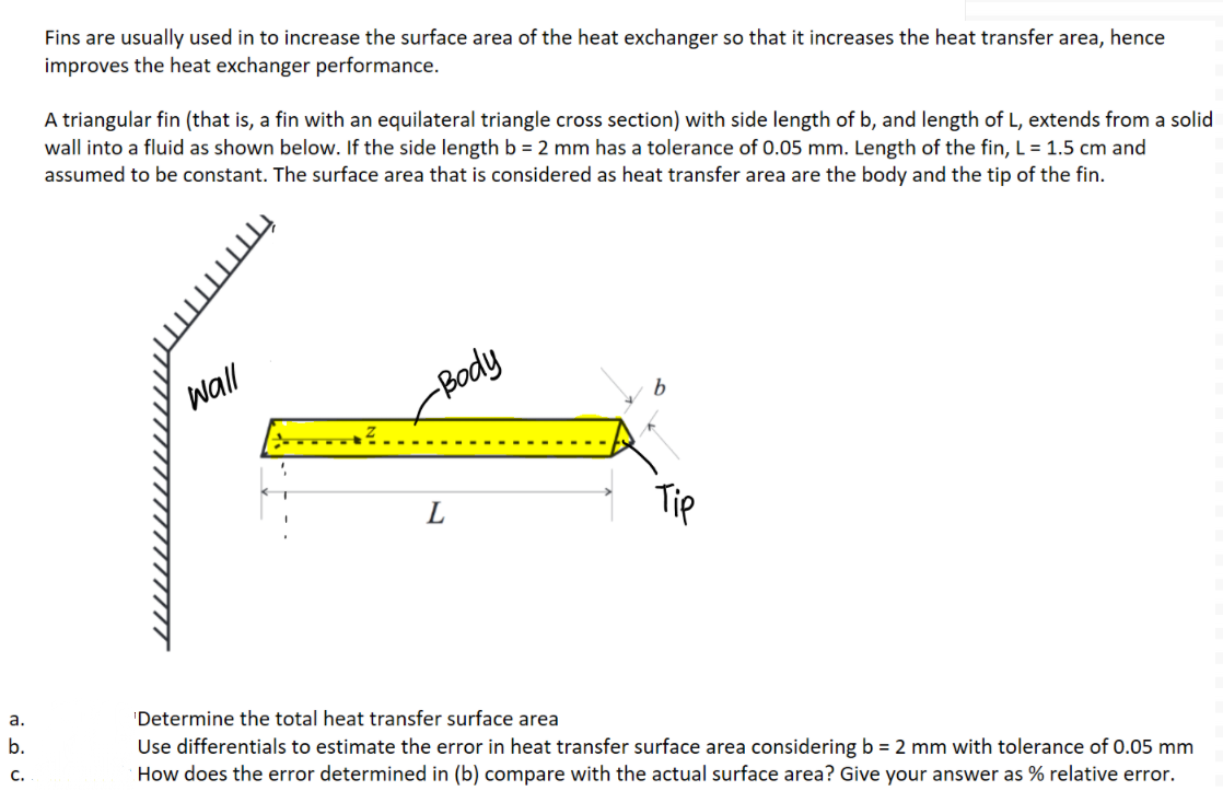 Fins are usually used in to increase the surface area of the heat exchanger so that it increases the heat transfer area, hence
improves the heat exchanger performance.
A triangular fin (that is, a fin with an equilateral triangle cross section) with side length of b, and length of L, extends from a solid
wall into a fluid as shown below. If the side length b = 2 mm has a tolerance of 0.05 mm. Length of the fin, L = 1.5 cm and
assumed to be constant. The surface area that is considered as heat transfer area are the body and the tip of the fin.
wall
-Body
L
Tip
a.
'Determine the total heat transfer surface area
b.
Use differentials to estimate the error in heat transfer surface area considering b = 2 mm with tolerance of 0.05 mm
How does the error determined in (b) compare with the actual surface area? Give your answer as % relative error.
c.
