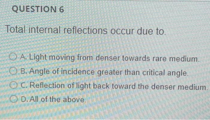 QUESTION 6
Total internal reflections occur due to.
O A. Light moving from denser towards rare medium.
OB. Angle of incidence greater than critical angle.
OC. Reflection of light back toward the denser medium.
O D.All of the above.

