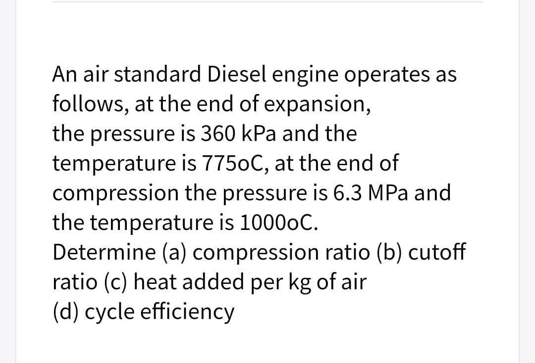 An air standard Diesel engine operates as
follows, at the end of expansion,
the pressure is 360 kPa and the
temperature is 7750C, at the end of
compression the pressure is 6.3 MPa and
the temperature is 1000oC.
Determine (a) compression ratio (b) cutoff
ratio (c) heat added per kg of air
(d) cycle efficiency
