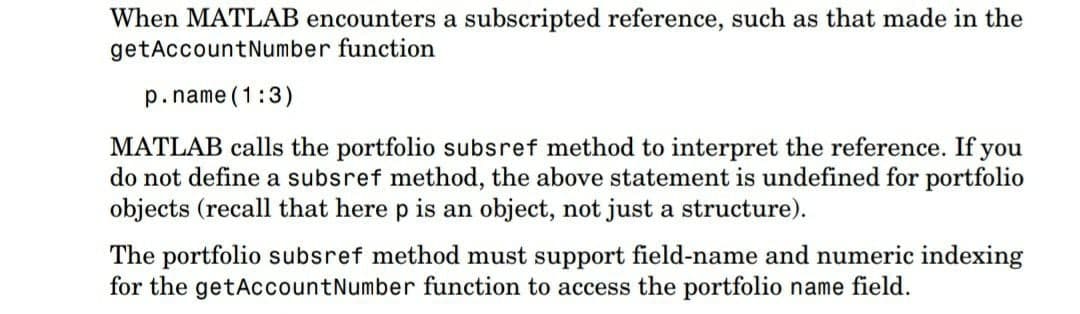 When MATLAB encounters a subscripted reference, such as that made in the
getAccountNumber function
p.name (1:3)
MATLAB calls the portfolio subsref method to interpret the reference. If you
do not define a subsref method, the above statement is undefined for portfolio
objects (recall that here p is an object, not just a structure).
The portfolio subsref method must support field-name and numeric indexing
for the getAccountNumber function to access the portfolio name field.
