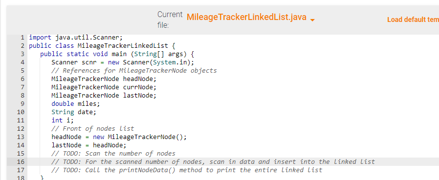 IN45N 00 a
1 import java.util.Scanner;
2 public class MileageTrackerLinkedList {
public static void main (String[] args) {
Scanner scnr = new Scanner(System.in);
3
6
7
8
9
10
11
12
13
14
15
16
17
7x
Current MileageTrackerLinked List.java →
file:
18
// References for MileageTrackerNode objects
MileageTrackerNode headNode;
MileageTrackerNode currNode;
MileageTrackerNode lastNode;
double miles;
String date;
int i;
// Front of nodes List
headNode= new MileageTrackerNode();
lastNode= headNode;
// TODO: Scan the number of nodes
// TODO: For the scanned number of nodes, scan in data and insert into the linked List
// TODO: Call the printNodeData() method to print the entire linked List
Load default tem