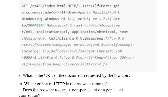 GET /cs453/index.html HTTP/1.1<cr><lf>Host: gai
a.cs.umass.edu<cr><lf>User-Agent : Mozilla/5.0 (
Windows; U; Windows NT 5.1; en-US; rv:1.7.2) Gec
ko/20040804 Netscape/7.2 (ax) <cr><lf>Accept:ex
t/xml, application/xml, application/xhtml+xml, text
/html;q=0.9, text/plain;q=0.8, image/png,*/*;q=0.5
<cr><Lf>Accept-Language: en-us, en; q=0.5<cr><Lf>Accept-
Encoding: zip, deflate<cr><lf>Accept-Charset: ISO
-8859-1, utf-8;q=0.7, *;q=0.7<cr><lf>Keep-Alive: 300<cr>
<lf>Connection: keep-alive<cr><lf><cr><lf>
a. What is the URL of the document requested by the browser?
b. What version of HTTP is the browser running?
c. Does the browser request a non-persistent or a persistent
connection?