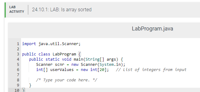 LAB 24.10.1: LAB: Is array sorted
ACTIVITY
1 import java.util.Scanner;
3 public class LabProgram
N345009
2
6
7
8
10 }
LabProgram.java
public static void main(String[] args) {
Scanner scnr = new Scanner (System.in);
int[] userValues = new int[20]; // List of integers from input
/* Type your code here. */
}