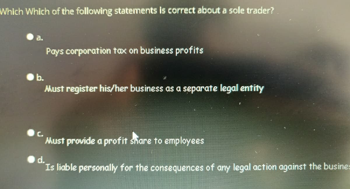 Which Which of the following statements is correct about a sole trader?
a.
Pays corporation tax on business profits
b.
Must register his/her business as a separate legal entity
C.
Must provide a profit share to employees
d.
Is liable personally for the consequences of any legal action against the busines
