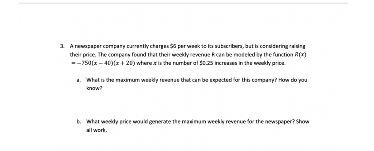 3. A newspaper company currently charges $6 per week to its subscribers, but is considering raising
their price. The company found that their weekly revenue R can be modeled by the function R(x)
=-750(x – 40)(x + 20) where x is the number of $0.25 increases in the weekly price.
а.
What is the maximum weekly revenue that can be expected for this company? How do you
know?
b. What weekly price would generate the maximum weekly revenue for the newspaper? Show
all work.
