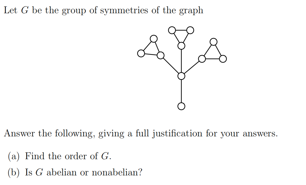 Let G be the group of symmetries of the graph
Answer the following, giving a full justification for your answers.
(a) Find the order of G.
(b) Is G abelian or nonabelian?
