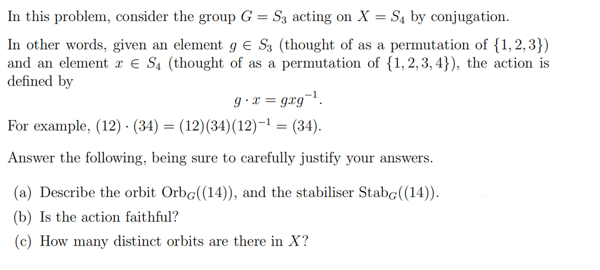 In this problem, consider the group G = S3 acting on X = S4 by conjugation.
In other words, given an element g E S3 (thought of as a permutation of {1, 2, 3})
and an element x E S4 (thought of as a permutation of {1, 2, 3, 4}), the action is
defined by
g •x = gxg¬!.
For example, (12) · (34) = (12)(34)(12)-1 = (34).
Answer the following, being sure to carefully justify your answers.
(a) Describe the orbit Orbg((14)), and the stabiliser Stabg((14)).
(b) Is the action faithful?
(c) How many distinct orbits are there in X?
