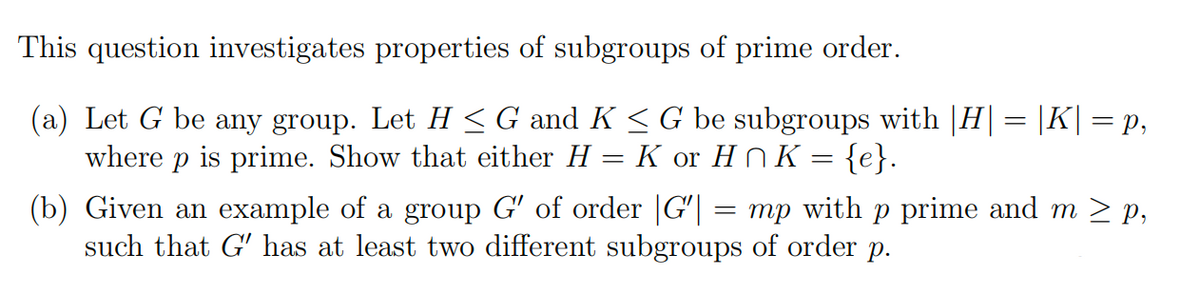 This question investigates properties of subgroups of prime order.
(a) Let G be any group. Let H < G and K <G be subgroups with |H|= |K||= p,
where p is prime. Show that either H = K or H NK = {e}.
(b) Given an example of a group G' of order |G'| = mp with p prime and m > p,
such that G' has at least two different subgroups of order p.
