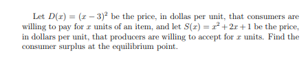 Let D(r) = (x - 3)2 be the price, in dollas per unit, that consumers are
willing to pay for r units of an item, and let S(r) = r² + 2r+1 be the price,
in dollars per unit, that producers are willing to accept for r units. Find the
consumer surplus at the equilibrium point.
