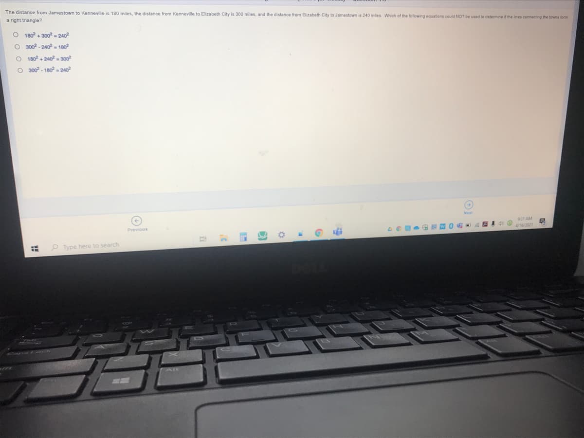 The distance from Jamestown to Kenneville is 180 miles, the distance from Kenneville to Elizabeth City is 300 miles, and the distance from Elizabeth City to Jamestown is 240 miles. Which of the following equations could NOT be used to determine if the lines connecting the towns form
a right triangle?
O 180 + 300 - 2402
O 3002 - 240² - 1802
O 180+ 240 300
O 300 - 180 -240
931AM
Previous
Type here to search
!!
