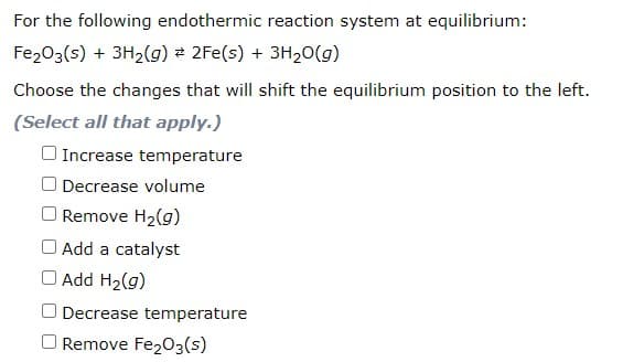 For the following endothermic reaction system at equilibrium:
Fe203(s) + 3H2(g) 2 2Fe(s) + 3H20(g)
Choose the changes that will shift the equilibrium position to the left.
(Select all that apply.)
O Increase temperature
O Decrease volume
O Remove H2(g)
O Add a catalyst
O Add H2(g)
O Decrease temperature
O Remove Fe203(s)
