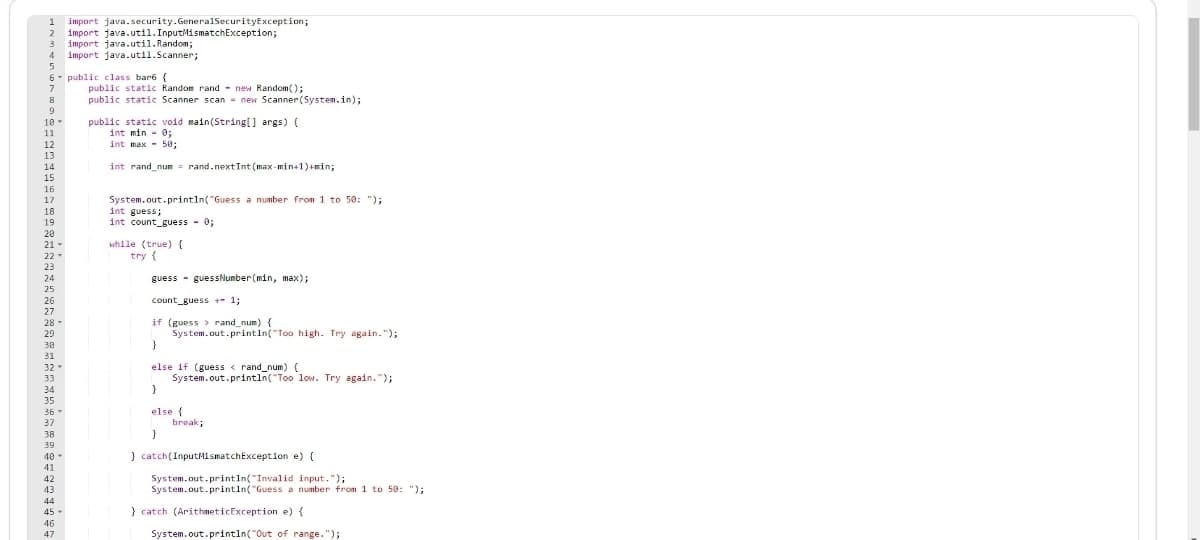 1
import java.security.GeneralSecurityException;
2 import java.util.InputMismatchException;
import java.util.Random;
import java.util.Scanner;
4
5
6- public class bar6 {
public static Random rand - new Random();
public static Scanner scan - new Scanner(System.in);
7
public static void main(String[] args) {
int min - 0;
10
11
12
int max - 50:
13
14
int rand_num = rand.nextInt (max-min+1)+min;
15
16
System.out.printin("Guess a number from 1 to 50: ");
int guess;
int count_guess- 0;
17
18
19
20
while (true) {
try {
21-
22
23
24
guess - guessNumber (min, max);
25
26
count_guess +- 1;
27
if (guess> rand_num) {
System.out.printin("Too high. Try again.");
}
28
29
30
31
else if (guess < rand_num) (
System.out.println("Too low. Try again. ");
}
32-
33
34
35
else {
break;
36
37
38
39
40 -
} catch(InputMismatchException e) {
41
System.out.println("Invalid input.");
System.out.println("Guess a number from 1 to 50: ");
42
43
44
45 -
} catch (ArithmeticException e) {
46
47
System.out.printin("Out of range.");
