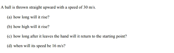 A ball is thrown straight upward with a speed of 30 m/s.
(a) how long will it rise?
(b) how high will it rise?
(c) how long after it leaves the hand will it return to the starting point?
(d) when will its speed be 16 m/s?
