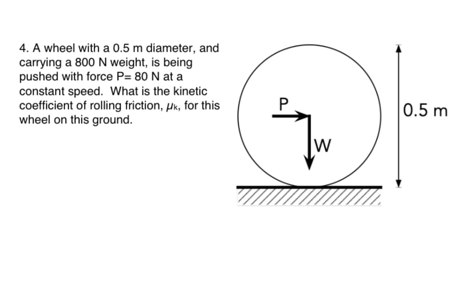4. A wheel with a 0.5 m diameter, and
carrying a 800 N weight, is being
pushed with force P= 80 N at a
constant speed. What is the kinetic
coefficient of rolling friction, µk, for this
wheel on this ground.
0.5 m
W
P.
