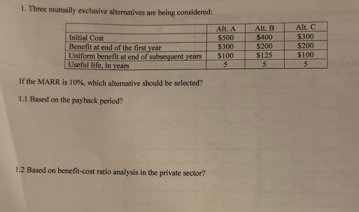 1. Three mutually exclusive alternatives are being considered:
Alt. A
Alt. B
Alt. C
Initial Cost
$500
$400
$300
$200
Benefit at end of the first year
Uniform benefit at end of subsequent years
Useful life, in years
$300
$200
$100
$125
$100
If the MARR is 10%, which alternative should be selected?
1.1 Based on the payback period?
1.2 Based on benefit-cost ratio analysis in the private sector?
