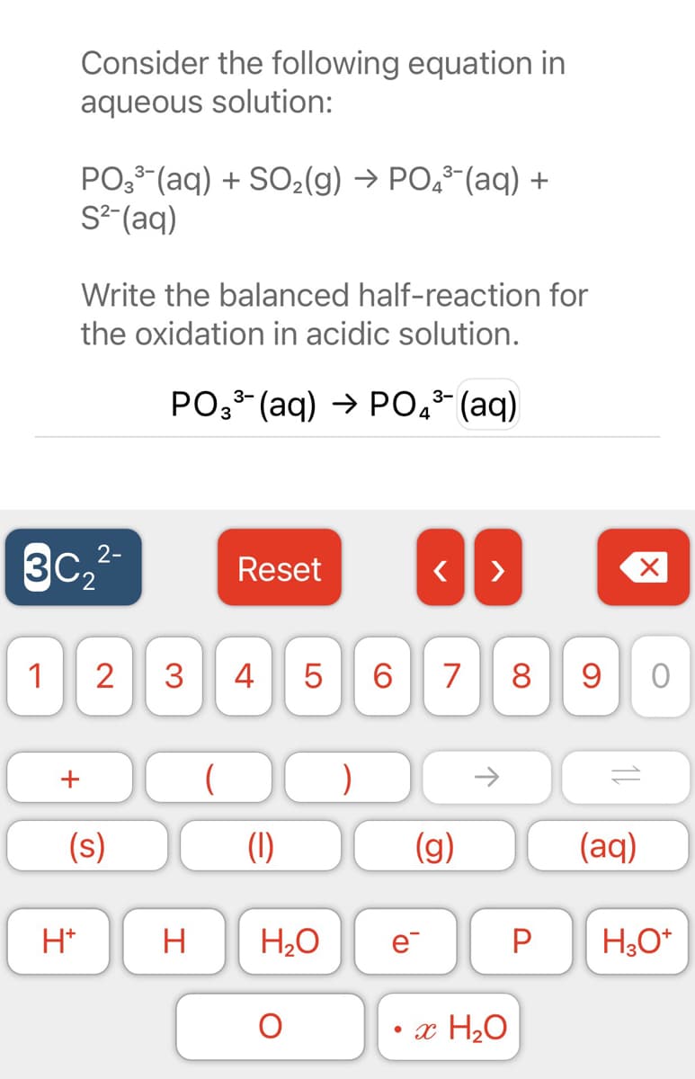 Consider the following equation in
aqueous solution:
PO, (aq) + SO2(g) → PO,-(aq) +
S²-(aq)
Write the balanced half-reaction for
the oxidation in acidic solution.
PO3 (aq) → P0,* (aq)
4
3c,
2-
3C2
Reset
>
1
2
3
4
7
8
9 0
+
->
(s)
(1)
(g)
(aq)
H*
H
e
P
• x H20
LO
