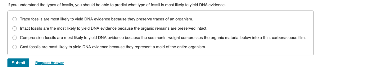 If you understand the types of fossils, you should be able to predict what type of fossil is most likely to yield DNA evidence.
O Trace fossils are most likely to yield DNA evidence because they preserve traces of an organism.
O Intact fossils are the most likely to yield DNA evidence because the organic remains are preserved intact.
O Compression fossils are most likely to yield DNA evidence because the sediments' weight compresses the organic material below into a thin, carbonaceous film.
O Cast fossils are most likely to yield DNA evidence because they represent a mold of the entire organism.
Request Answer
Submit
