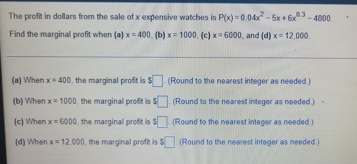 - 4800.
The profit in dollars from the sale of x expensive watches is P(x) = 0.04x² - 5x + 6x0.3
Find the marginal profit when (a) x = 400, (b)x= 1000, (c) x = 6000, and (d) x = 12,000.
(a) When x = 400, the marginal profit is $
(b) When x= 1000, the marginal profit is $
(c) When x=6000, the marginal profit is S
(d) When x = 12,000, the marginal profit is $
(Round to the nearest integer as needed.)
(Round to the nearest integer as needed.)
(Round to the nearest integer as needed.)
(Round to the nearest integer as needed.)
