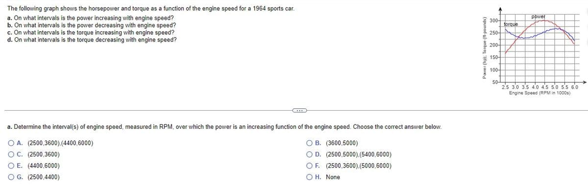 The following graph shows the horsepower and torque as a function of the engine speed for a 1964 sports car.
a. On what intervals is the power increasing with engine speed?
b. On what intervals is the power decreasing with engine speed?
c. On what intervals is the torque increasing with engine speed?
d. On what intervals is the torque decreasing with engine speed?
C...
a. Determine the interval(s) of engine speed, measured in RPM, over which the power is an increasing function of the engine speed. Choose the correct answer below.
O A. (2500,3600),(4400,6000)
O B. (3600,5000)
O C. (2500,3600)
OE. (4400,6000)
O D. (2500,5000),(5400,6000)
O F. (2500,3600),(5000,6000)
OH. None
O G. (2500,4400)
Power (hp); Torque (ft-pounds)
300-
250
200-
150-
100-
50-
power
2.5 3.0 3.5 4.0 4.5 5.0 5.5 6.0
Engine Speed (RPM in 1000s)
torque