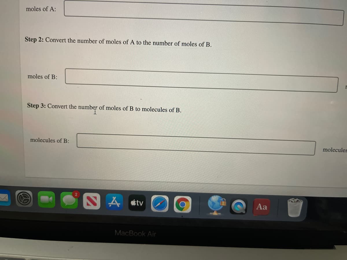 moles of A:
Step 2: Convert the number of moles of A to the number of moles of B.
moles of B:
Step 3: Convert the number of moles of B to molecules of B.
molecules of B:
molecules
tv
Aa
MacBook Air
