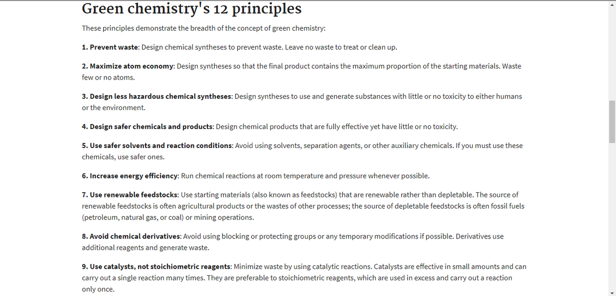Green chemistry's 12 principles
These principles demonstrate the breadth of the concept of green chemistry:
1. Prevent waste: Design chemical syntheses to prevent waste. Leave no waste to treat or clean up.
2. Maximize atom economy: Design syntheses so that the final product contains the maximum proportion of the starting materials. Waste
few or no atoms.
3. Design less hazardous chemical syntheses: Design syntheses to use and generate substances with little or no toxicity to either humans
or the environment.
4. Design safer chemicals and products: Design chemical products that are fully effective yet have little or no toxicity.
5. Use safer solvents and reaction conditions: Avoid using solvents, separation agents, or other auxiliary chemicals. If you must use these
chemicals, use safer ones.
6. Increase energy efficiency: Run chemical reactions at room temperature and pressure whenever possible.
7. Use renewable feedstocks: Use starting materials (also known as feedstocks) that are renewable rather than depletable. The source of
renewable feedstocks is often agricultural products or the wastes of other processes; the source of depletable feedstocks is often fossil fuels
(petroleum, natural gas, or coal) or mining operations.
8. Avoid chemical derivatives: Avoid using blocking or protecting groups or any temporary modifications if possible. Derivatives use
additional reagents and generate waste.
9. Use catalysts, not stoichiometric reagents: Minimize waste by using catalytic reactions. Catalysts are effective in small amounts and can
carry out a single reaction many times. They are preferable to stoichiometric reagents, which are used in excess and carry out a reaction
only once.
