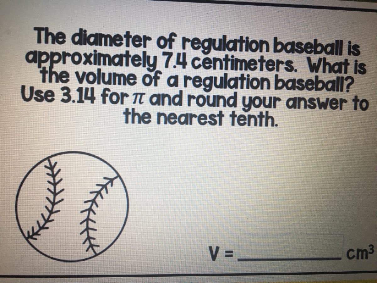 The diameter of regulation baseball is
approximately 7.4 centimeters. What is
the volume of a regulation baseball?
Use 3.14 for TI and round your answer to
the nearest tenth.
V =-
cm3
