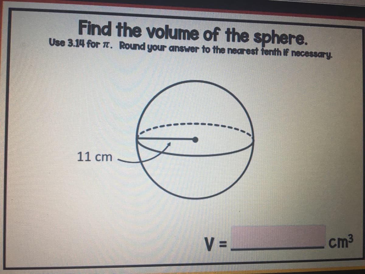 Find the volume of the sphere.
Use 3.14 for . Round your answer to the nearest fenth if necessary.
11 cm
V =
cm3
