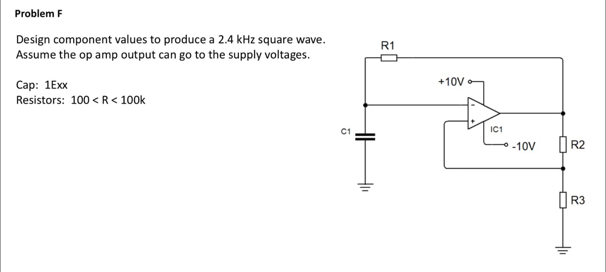 Problem F
Design component values to produce a 2.4 kHz square wave.
Assume the op amp output can go to the supply voltages.
Cap: 1Exx
Resistors: 100 < R < 100k
C1
tl
R1
+10V
IC1
→° -10V
Hli
R2
R3